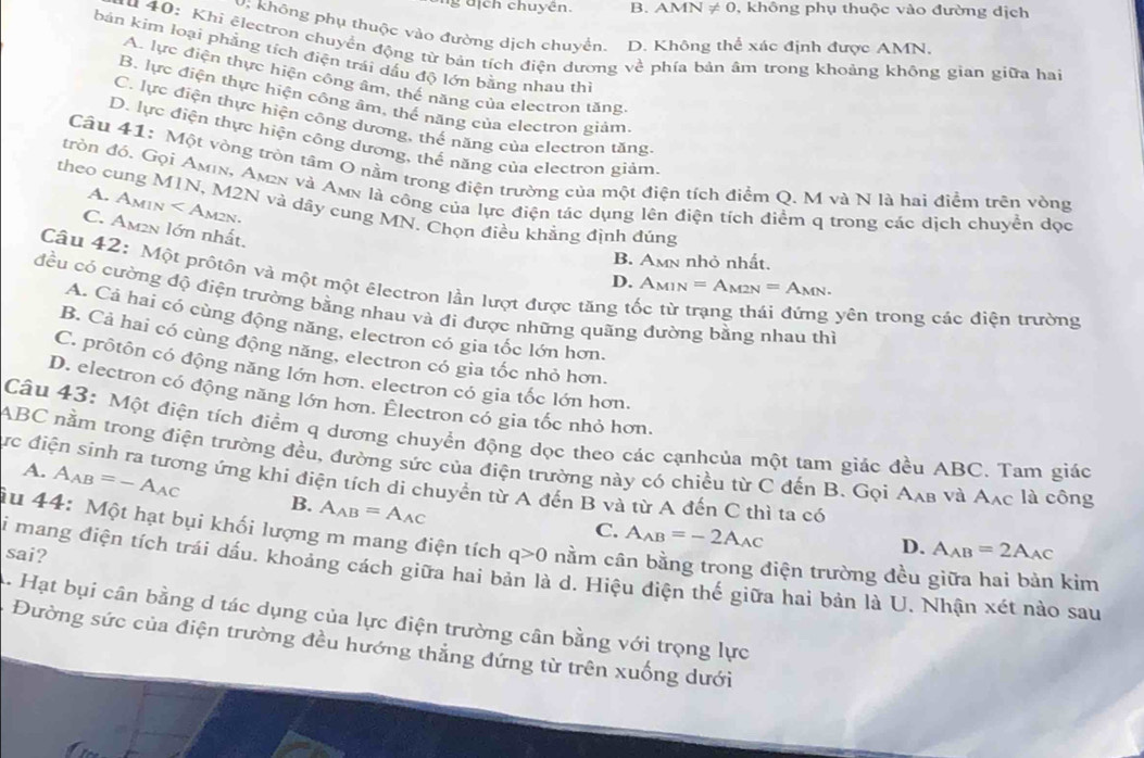 dịch chuyên. B. A MN!= 0 , không phụ thuộc vào đường dịch
O. không phụ thuộc vào đường dịch chuyển. D. Không thể xác định được AMN.
Au 40: Khi ělectron chuyển động từ bản tích điện dương về phía bản âm trong khoảng không gian giữa hai
bản kim loại phẳng tích điện trái dấu độ lớn bằng nhau th
A. lực điện thực hiện công âm, thế năng của electron tăng
B. lực điện thực hiện công âm, thế năng của electron giám
C. lực điện thực hiện công dương, thế năng của electron tăng.
D. lực điện thực hiện công dương, thế năng của electron giám
Câu 41: Một vòng tròn tâm O nằm trong điện trường của một điện tích điểm Q. M và N là hai điểm trên vòng
tròn đó, Gọi Amin, Am2n và Amn là công của lực điện tác dụng lên điện tích điểm q trong các dịch chuyển đọc
theo cung M1N, M2N và dây cung MN. Chọn điều khẳng định đủng
A. Amu x Am2n.
C. Am2n lớn nhất,
B. Amn nhỏ nhất.
D. A_M1N=A_M2N=A_MN.
Câu 42: Một prôtồn và một một êlectron lần lượt được tăng tốc từ trạng thái đứng yên trong các điện trường
đều có cường độ điện trường bằng nhau và đi được những quãng đường bằng nhau thì
A. Cả hai có cùng động năng, electron có gia tốc lớn hơn.
B. Cả hai có cùng động năng, electron có gia tốc nhỏ hơn.
C. prôtôn có động năng lớn hơn. electron có gia tốc lớn hơn.
D. electron có động năng lớn hơn. Électron có gia tốc nhỏ hơn.
Câu 43: Một điện tích điểm q dương chuyển động dọc theo các cạnhcủa một tam giác đều ABC. Tam giác
ABC nằm trong điện trường đều, đường sức của điện trường này có chiều từ C đến B. Gọi Aạв và Aạc là công
ực điện sinh ra tương ứng khi điện tích di chuyển từ A đến B và từ A đến C thì ta có
A. A_AB=-A_AC B. A_AB=A_AC
C. A_AB=-2A_AC
Âu 44: Một hạt bụi khối lượng m mang điện tích q>0 nằm cân bằng trong điện trường đều giữa hai bản kim
sai?
D. A_AB=2A_AC
Si mang điện tích trái dấu. khoảng cách giữa hai bản là d. Hiệu điện thế giữa hai bản là U. Nhận xét nào sau
A. Hạt bụi cân bằng d tác dụng của lực điện trường cân bằng với trọng lực
Đường sức của điện trường đều hướng thẳng đứng từ trên xuống dưới