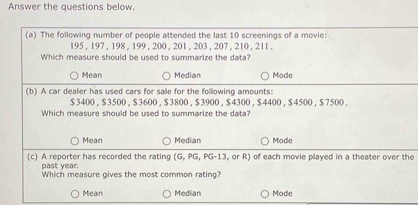 Answer the questions below.
(a) The following number of people attended the last 10 screenings of a movie:
195 , 197 , 198 , 199 , 200 , 201 , 203 , 207 , 210 , 211.
Which measure should be used to summarize the data?
Mean Median Mode
(b) A car dealer has used cars for sale for the following amounts:
$3400 , $3500 , $3600 , $3800 , $3900 , $4300 , $4400 , $4500 , $7500.
Which measure should be used to summarize the data?
Mean Median Mode
(c) A reporter has recorded the rating (G, PG, PG-13, or R) of each movie played in a theater over the
past year.
Which measure gives the most common rating?
Mean Median Mode