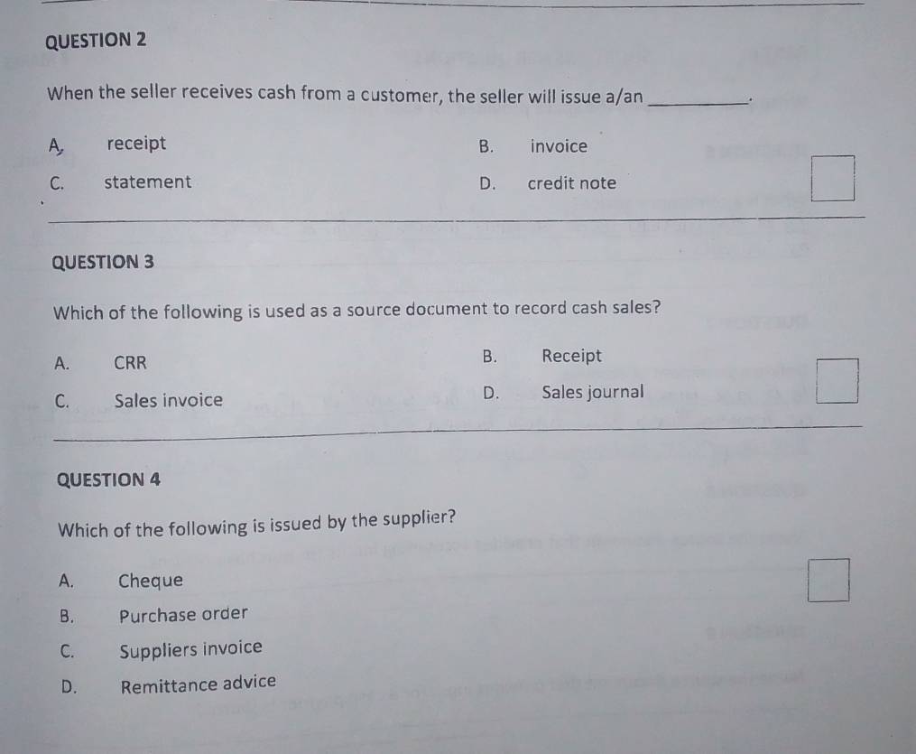 When the seller receives cash from a customer, the seller will issue a/an _.
A receipt B. invoice
C. statement D. credit note
QUESTION 3
Which of the following is used as a source document to record cash sales?
B.
A. CRR Receipt
D.
C. Sales invoice Sales journal
QUESTION 4
Which of the following is issued by the supplier?
A. Cheque
B. Purchase order
C. Suppliers invoice
D. Remittance advice