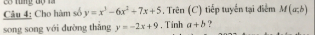 c8 tung độ la 
Câu 4: Cho hàm số y=x^3-6x^2+7x+5. Trên (C) tiếp tuyến tại điểm M(a;b)
song song với dường thắng y=-2x+9. Tính a+b ?