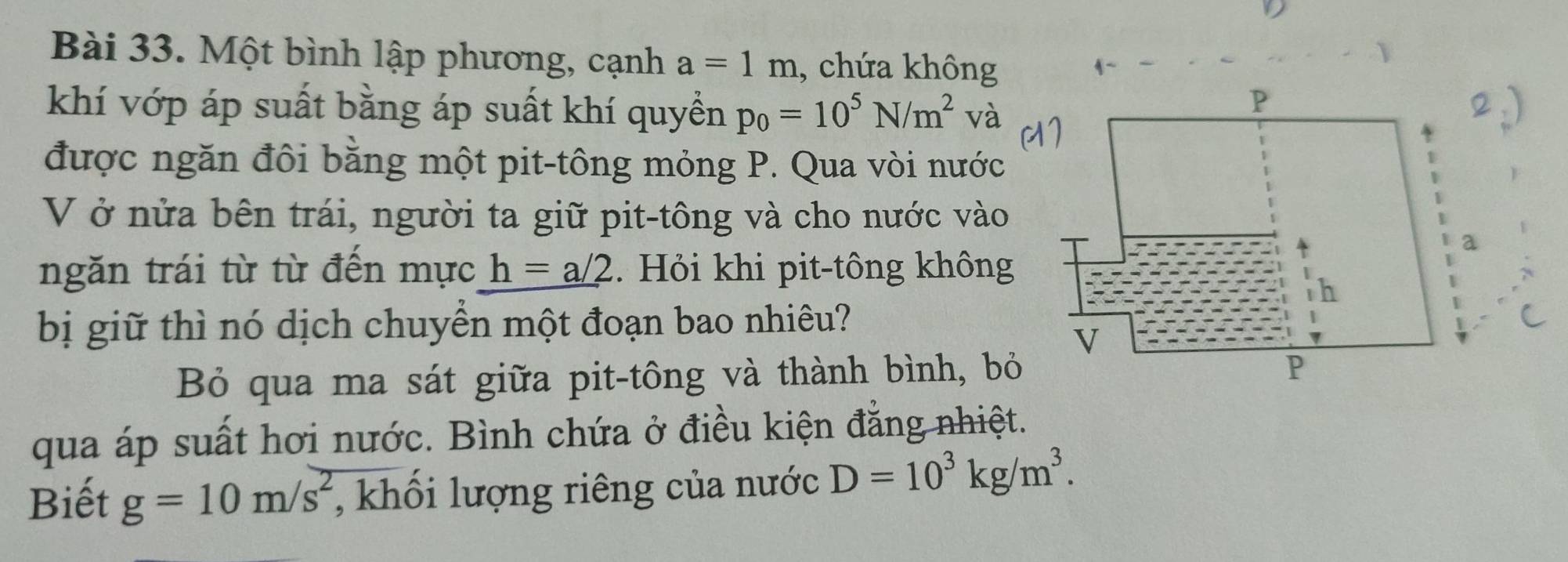 Một bình lập phương, cạnh a=1m , chứa không 
khí vớp áp suất bằng áp suất khí quyền p_0=10^5N/m^2 và 
được ngăn đôi bằng một pit-tông mỏng P. Qua vòi nước 
V ở nửa bên trái, người ta giữ pit-tông và cho nước vào 
ngăn trái từ từ đến mực h=a/2. Hỏi khi pit-tông không 
bị giữ thì nó dịch chuyền một đoạn bao nhiêu? 
Bỏ qua ma sát giữa pit-tông và thành bình, bỏ 
qua áp suất hơi nước. Bình chứa ở điều kiện đẳng nhiệt. 
Biết g=10m/s^2 , khổi lượng riêng của nước D=10^3kg/m^3.