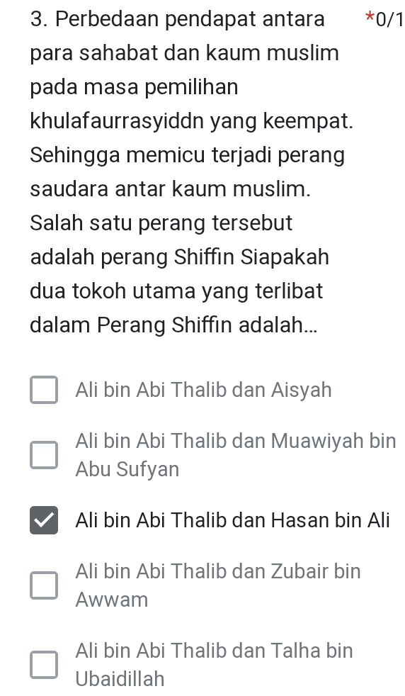 Perbedaan pendapat antara *0/1
para sahabat dan kaum muslim
pada masa pemilihan
khulafaurrasyiddn yang keempat.
Sehingga memicu terjadi perang
saudara antar kaum muslim.
Salah satu perang tersebut
adalah perang Shiffin Siapakah
dua tokoh utama yang terlibat
dalam Perang Shiffin adalah...
Ali bin Abi Thalib dan Aisyah
Ali bin Abi Thalib dan Muawiyah bin
Abu Sufyan
Ali bin Abi Thalib dan Hasan bin Ali
Ali bin Abi Thalib dan Zubair bin
Awwam
Ali bin Abi Thalib dan Talha bin
Ubaidillah