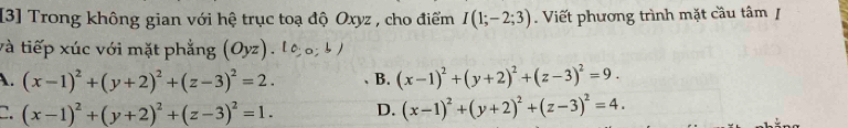 [3] Trong không gian với hệ trục toạ độ Oxyz , cho điểm I(1;-2;3). Viết phương trình mặt cầu tâm /
và tiếp xúc với mặt phẳng (Oyz)
A. (x-1)^2+(y+2)^2+(z-3)^2=2. B. (x-1)^2+(y+2)^2+(z-3)^2=9.
C. (x-1)^2+(y+2)^2+(z-3)^2=1. D. (x-1)^2+(y+2)^2+(z-3)^2=4.