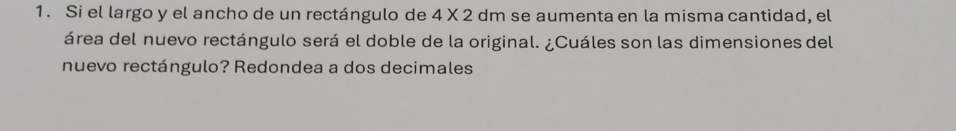 Si el largo y el ancho de un rectángulo de 4* 2 dm se aumenta en la misma cantidad, el 
área del nuevo rectángulo será el doble de la original. ¿Cuáles son las dimensiones del 
nuevo rectángulo? Redondea a dos decimales