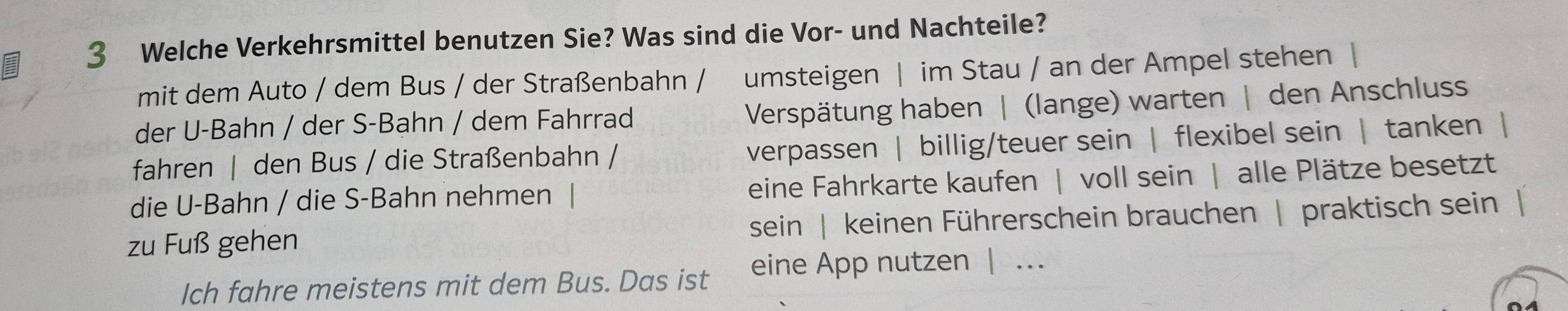 Welche Verkehrsmittel benutzen Sie? Was sind die Vor- und Nachteile? 
mit dem Auto / dem Bus / der Straßenbahn / umsteigen | im Stau / an der Ampel stehen 
der U-Bahn / der S-Bahn / dem Fahrrad 
Verspätung haben | (lange) warten | den Anschluss 
fahren | den Bus / die Straßenbahn / verpassen | billig/teuer sein | flexibel sein | tanken | 
die U-Bahn / die S-Bahn nehmen eine Fahrkarte kaufen | voll sein | alle Plätze besetzt 
zu Fuß gehen sein | keinen Führerschein brauchen | praktisch sein 
Ich fahre meistens mit dem Bus. Das ist eine App nutzen | .