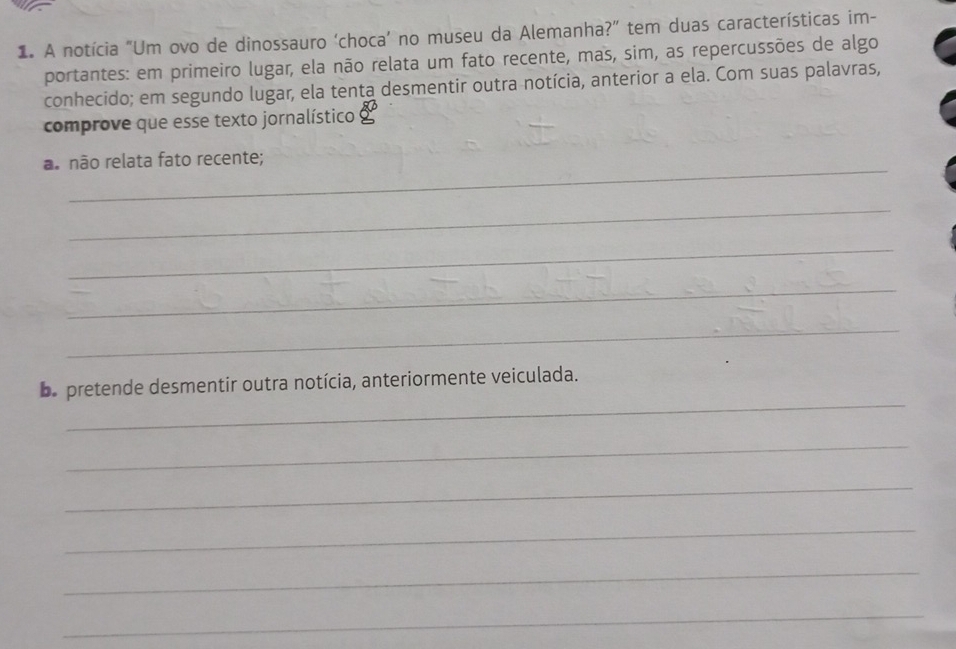 A notícia "Um ovo de dinossauro ‘choca’ no museu da Alemanha?” tem duas características im- 
portantes: em primeiro lugar, ela não relata um fato recente, mas, sim, as repercussões de algo 
conhecido; em segundo lugar, ela tenta desmentir outra notícia, anterior a ela. Com suas palavras, 
comprove que esse texto jornalístico 
_ 
a. não relata fato recente; 
_ 
_ 
_ 
_ 
_ 
Le pretende desmentir outra notícia, anteriormente veiculada. 
_ 
_ 
_ 
_ 
_