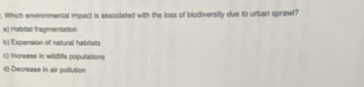 Which environmental impact is associated with the loss of biodiversity due to urban sprawl?
a) Habitat fragmentation
b) Expansion of natural habitats
c) Increase in wildlife populations
d) Decrease in air pollution