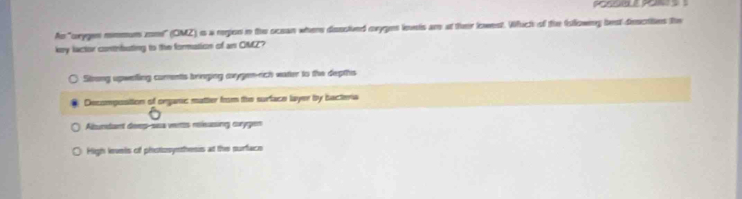 As "orygen mmmun zone" (CMZ) i a region in the ocean where desctved oxyges levets are at their lowest. Which of the Iollowing best descties the
key lactor contrfuting to the formation of an GMZ?
Strong upweting corrents brnging anygen-ach eater to the depths
Decompostion of organc matter from the surface layer by bactera
Albundant deeg-sea vertis rleasing curygen
High levels of photosynthesis at the surface