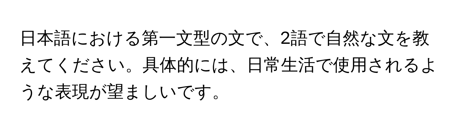 日本語における第一文型の文で、2語で自然な文を教えてください。具体的には、日常生活で使用されるような表現が望ましいです。