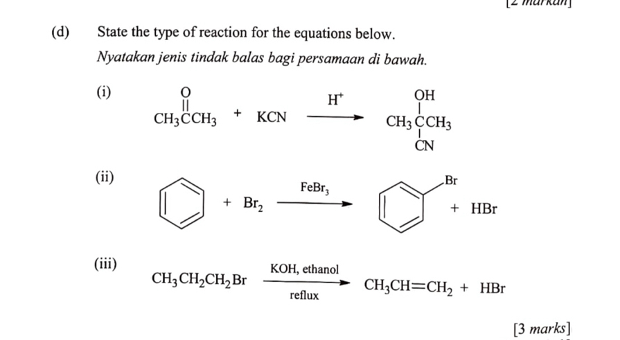 [2 mar kan] 
(d) State the type of reaction for the equations below. 
Nyatakan jenis tindak balas bagi persamaan di bawah. 
(i)
beginarrayr O CH_3CCH_3+KCNendarray xrightarrow H^+CH_3beginarrayr OH CH_3endarray
(ii)
□ +Br_2xrightarrow FeBr_3 □ +HBr
(iii)
CH_3CH_2CH_2Brxrightarrow KOH,ethanolCH_3CH=CH_2+HBr
[3 marks]