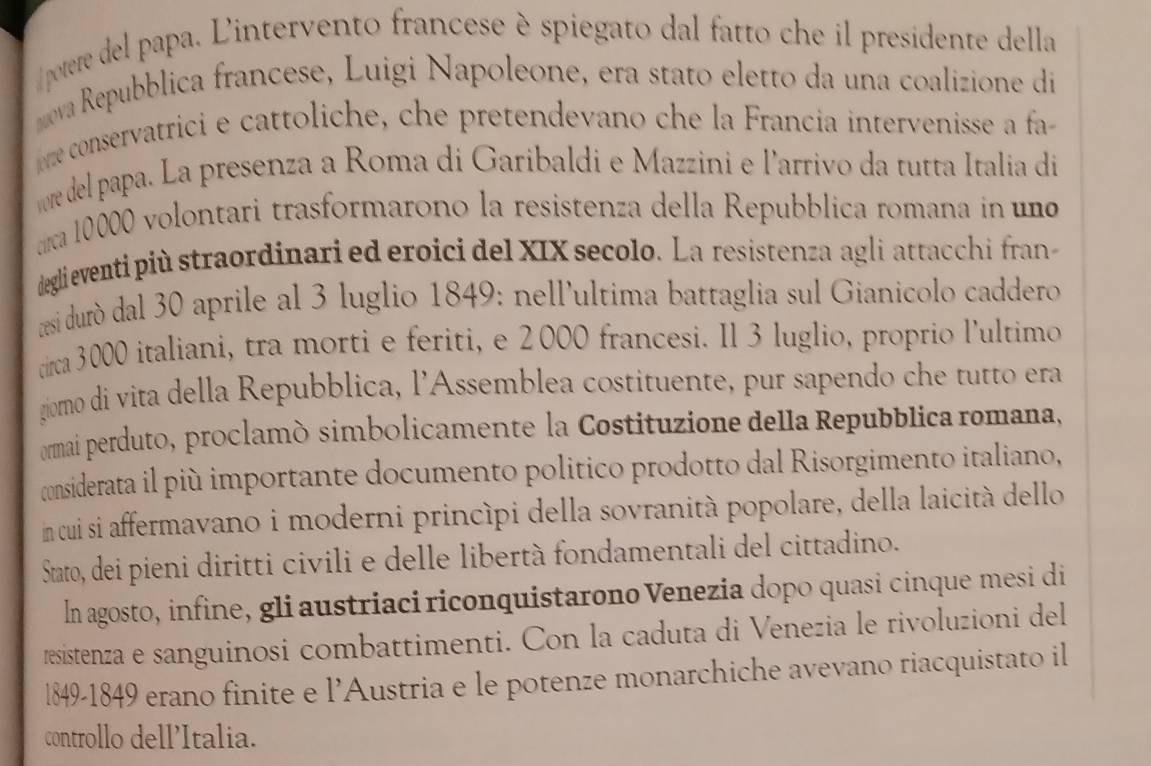 pootere del papa. Lintervento francese è spiegato dal fatto che il presidente della 
ova Repubblica francese, Luigi Napoleone, era stato eletto da una coalizione di 
ome consérvatrici e cattoliche, che pretendevano che la Francia intervenisse a fa 
re del papa. La presenza a Roma di Garibaldi e Mazzini e l'arrivo da tutta Italia di 
círca 10000 volontari trasformarono la resistenza della Repubblica romana in un 
deglieventi più straordinari ed eroici del XIX secolo. La resistenza agli attacchi fran 
resi duró dal 30 aprile al 3 luglio 1849: nell'ultima battaglia sul Gianicolo caddero 
circa 3000 italiani, tra morti e feriti, e 2000 francesi. Il 3 luglio, proprio l'ultimo 
giomo di vita della Repubblica, l'Assemblea costituente, pur sapendo che tutto era 
ormai perduto, proclamó simbolicamente la Costituzione della Repubblica romana, 
considerata il più importante documento politico prodotto dal Risorgimento italiano, 
in cui si affermavano i moderni princípi della sovranità popolare, della laicità dello 
Stato, dei pieni diritti civili e delle libertà fondamentali del cittadino. 
In agosto, infine, gli austriaci riconquistarono Venezia dopo quasi cinque mesi di 
resistenza e sanguinosi combattimenti. Con la caduta di Venezia le rivoluzioni del
l849-1849 erano finite e l’Austria e le potenze monarchiche avevano riacquistato il 
controllo dell'Italia.