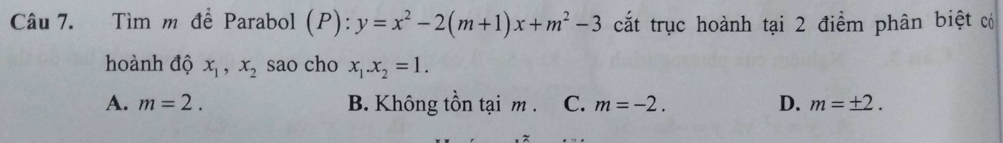 Tìm m để Parabol ( ):y=x^2-2(m+1)x+m^2-3 cắt trục hoành tại 2 điểm phân biệt có
hoành độ x_1, x_2 sao cho x_1. x_2=1.
A. m=2. B. Không tồn tại m. C、 m=-2. D. m=± 2.