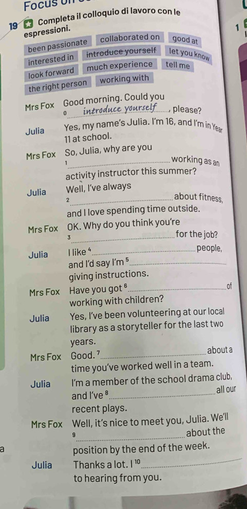 Focus un 
19 * Completa il colloquio di lavoro con le 
espressioni. 
1 
been passionate 
collaborated on good at 
interested in introduce yourself let you know 
look forward much experience tell me 
the right person working with 
Mrs Fox Good morning. Could you 
0 
_ please? 
Julia Yes, my name's Julia. I'm 16, and I'm in Year
11 at school. 
Mrs Fox So, Julia, why are you 
1 
_working as an 
activity instructor this summer? 
Julia Well, I've always 
_2 
about fitness, 
and I love spending time outside. 
Mrs Fox OK. Why do you think you're 
_3 
for the job? 
Julia I like _ 
people, 
and I'd say l'm^5 _ 
giving instructions. 
Mrs Fox Have you got _ 
of 
working with children? 
Julia Yes, I’ve been volunteering at our local 
library as a storyteller for the last two 
years. 
Mrs Fox Good. _about a 
time you’ve worked well in a team. 
Julia I’m a member of the school drama club, 
and I’ve §_ all our 
recent plays. 
Mrs Fox Well, it’s nice to meet you, Julia. We'll 
_9 
about the 
a 
_ 
position by the end of the week. 
Julia Thanks a lot. |^10
to hearing from you.