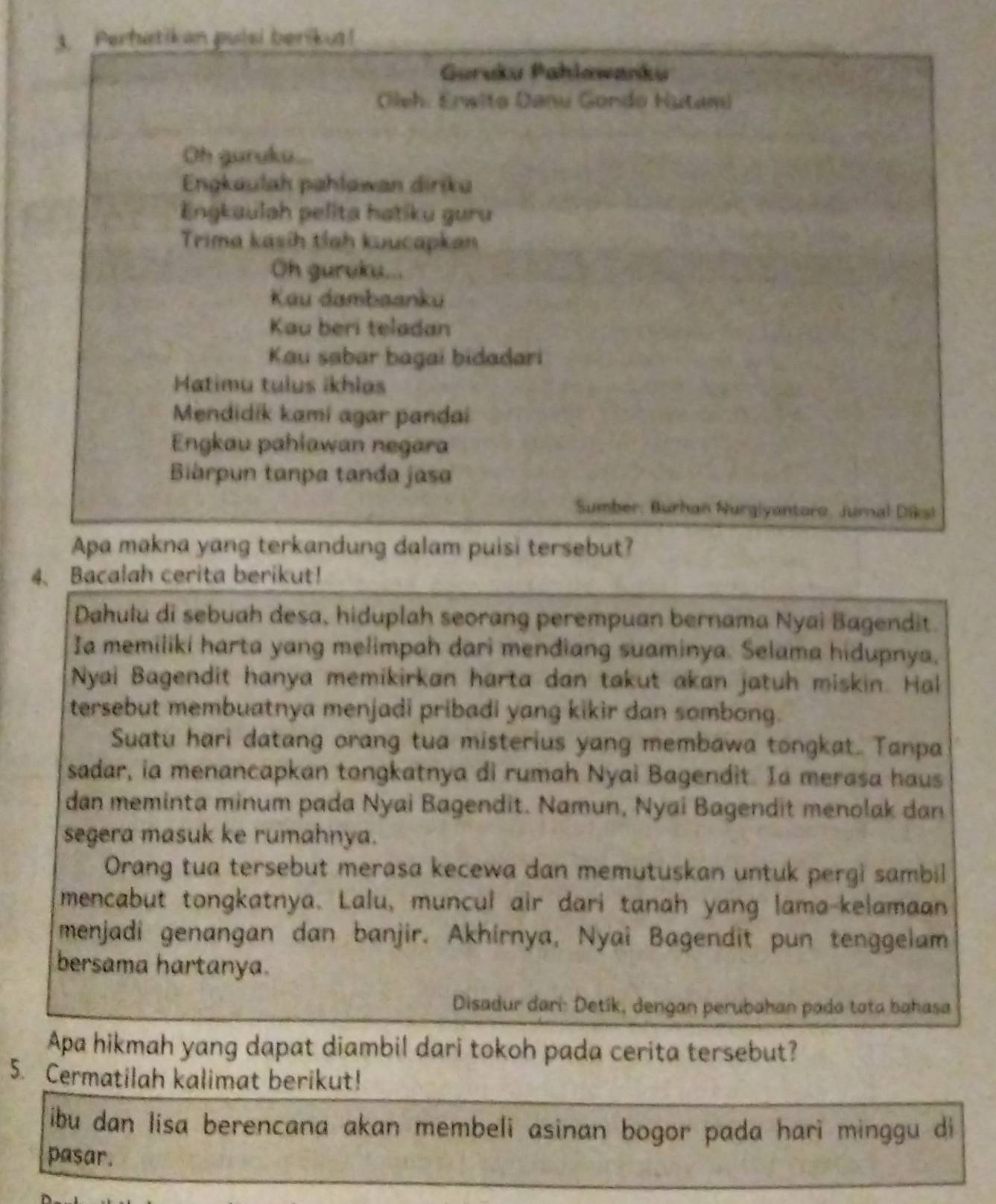 Perhatikan pulsi berikua!
Guruku Pahlawanku
Oleh, Erwito Danu Gondo Hutami
Oh guruku...
Engkaulah pahlawan diriku
Engkaulah pelita hatiku guru
Trima kasih tlah kuucapkan
Oh gurvku...
Kau dambaanku
Kau beri teladan
Kau sabar bagaí bidadari
Matimu tulus ikhlas
Mendidik kami agar pandai
Engkau pahlawan negara
Biárpun tanpa tanda jasa
Sumber: Burhan Nurgiyantoro, Jurnal Diksi
Apa makna yang terkandung dalam puisi tersebut?
4、 Bacalah cerita berikut!
Dahulu di sebuah desa, hiduplah seorang perempuan bernama Nyai Bagendit.
Ia memiliki harta yang melimpah dari mendiang suaminya. Selama hidupnya,
Nyai Bagendit hanya memikirkan harta dan takut akan jatuh miskin. Hal
tersebut membuatnya menjadi pribadi yang kikir dan sombong.
Suatu hari datang orang tua misterius yang membawa tongkat. Tanpa
sadar, ia menancapkan tongkatnya di rumah Nyai Bagendit. Ia merasa haus
dan meminta minum pada Nyai Bagendit. Namun, Nyai Bagendit menolak dan
segera masuk ke rumahnya.
Orang tua tersebut merasa kecewa dan memutuskan untuk pergi sambil
mencabut tongkatnya. Lalu, muncul air dari tanah yang lama-kelamaan
menjadi genangan dan banjir. Akhirnya, Nyai Bagendit pun tenggelam
bersama hartanya.
Disadur dari: Detík, dengan perubahan pada tota bahasa
Apa hikmah yang dapat diambil dari tokoh pada cerita tersebut?
5. Cermatilah kalimat berikut!
ibu dan lisa berencana akan membeli asinan bogor pada hari minggu di
pasar.