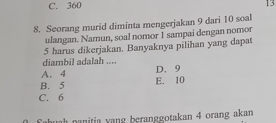 C. 360 13
8. Seorang murid diminta mengerjakan 9 dari 10 soal
ulangan. Namun, soal nomor 1 sampai dengan nomor
5 harus dikerjakan. Banyaknya pilihan yang dapat
diambil adalah ....
A. 4 D. 9
B. 5 E. 10
C. 6
Sabuah panitia yang beranggotakan 4 orang akan