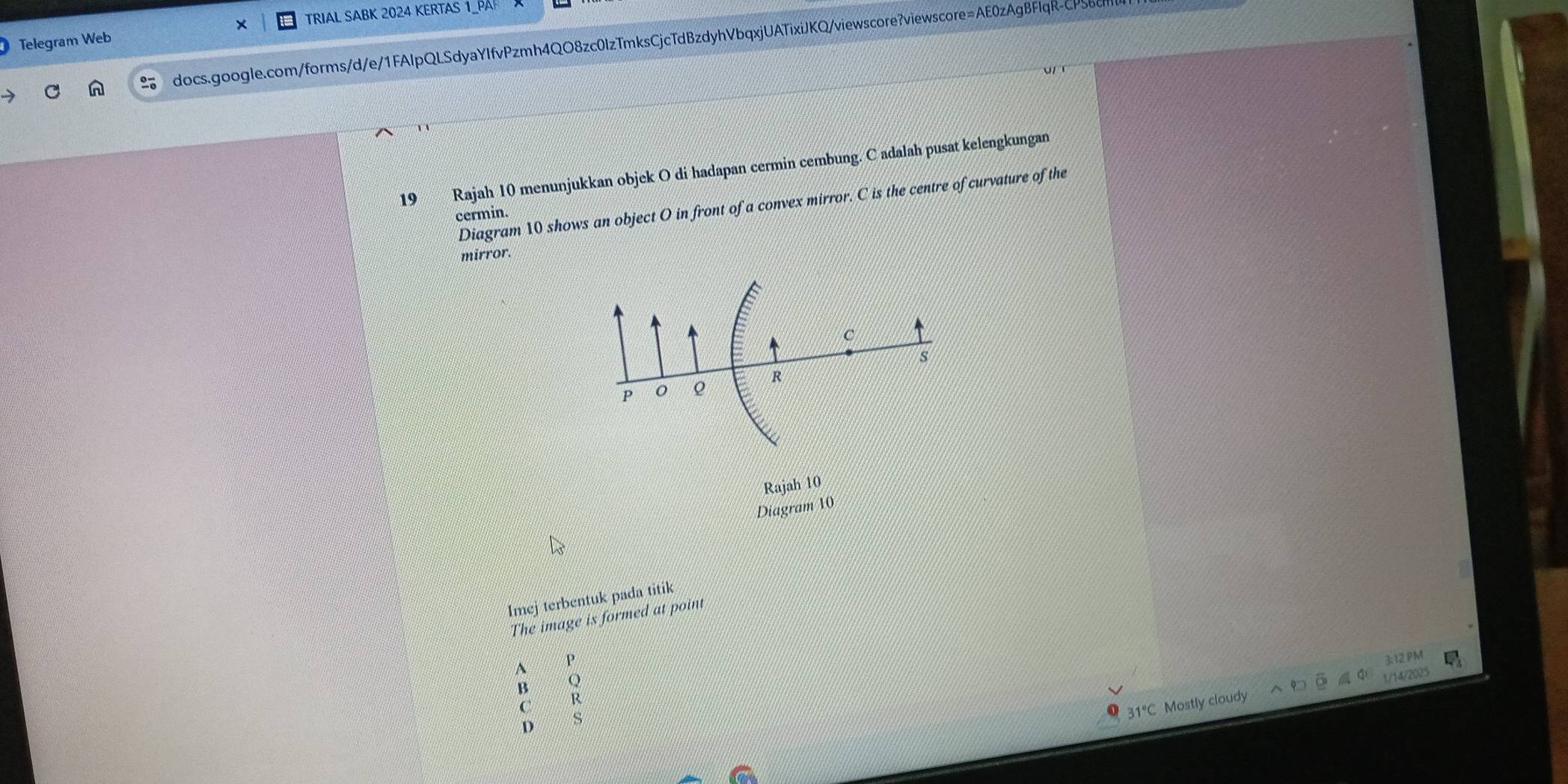 Telegram Web × TRIAL SABK 2024 KERTAS 1_PA 
docs.google.com/forms/d/e/1FAlpQLSdyaYIfvPzmh4QO8zc0IzTmksCjcTdBzdyhVbqxjUATixiJKQ/viewscore?viewscore=AE0zAgBFIqR-CPS 
19 Rajah 10 menunjukkan objek O di hadapan cermin cembung. C adalah pusat kelengkungan 
Diagram 10 shows an object O in front of a convex mirror. C is the centre of curvature of the 
cermin. 
mirror.
C
P 0 ρ R s
Rajah 10 
Diagram 10 
Imej terbentuk pada titik 
The image is formed at point 
^ P 
3:12 PM 
B Q
C R
Mostly cloudy 1/14/2025 
D
S