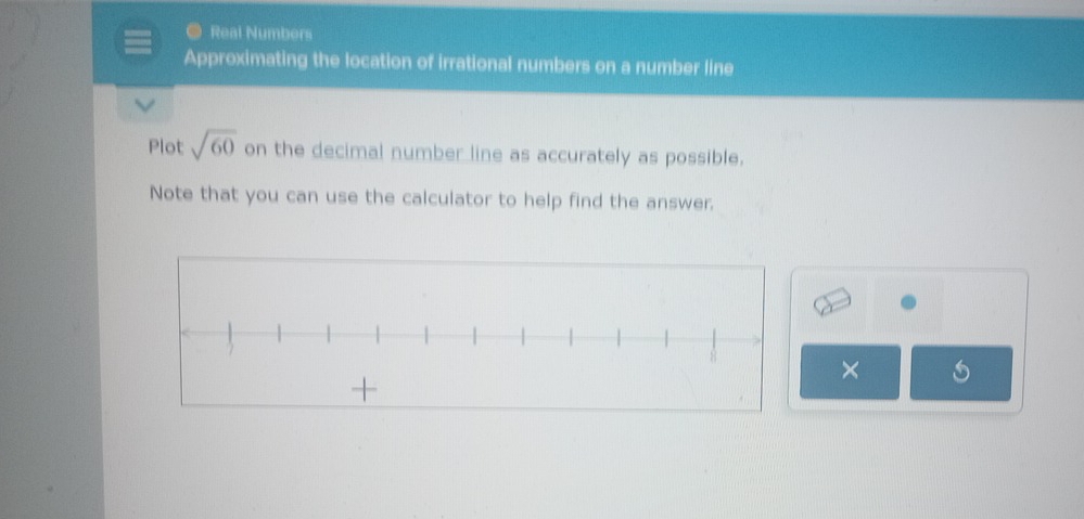 Real Numbers 
Approximating the location of irrational numbers on a number line 
Plot sqrt(60) on the decimal number line as accurately as possible. 
Note that you can use the calculator to help find the answer. 
×