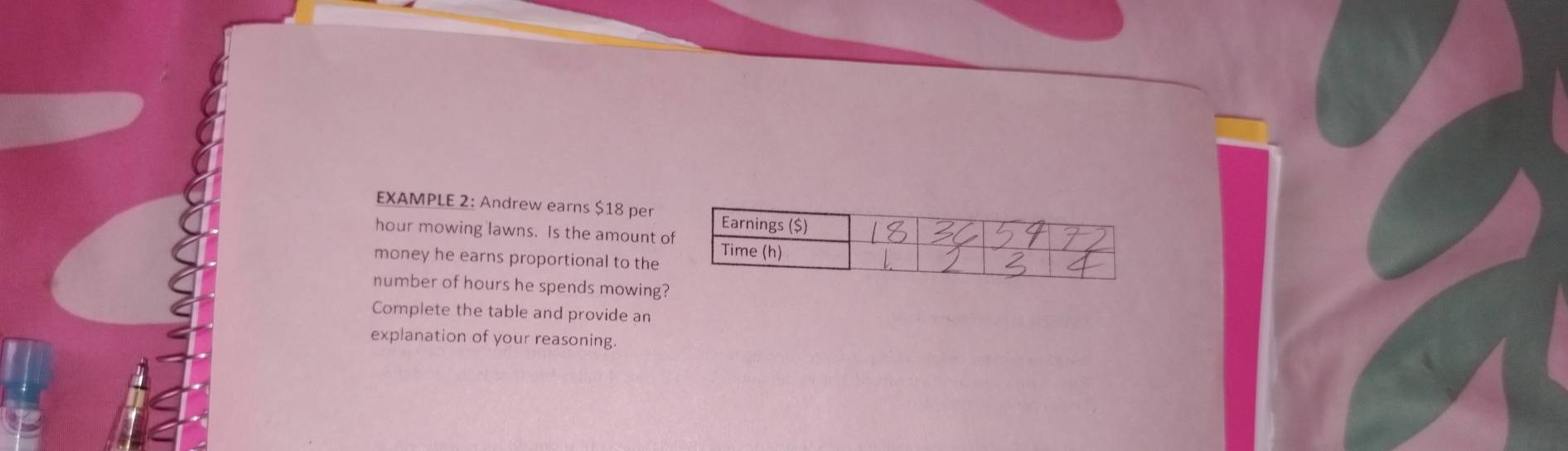 EXAMPLE 2: Andrew earns $18 per
hour mowing lawns. Is the amount o 
money he earns proportional to the 
number of hours he spends mowing? 
Complete the table and provide an 
explanation of your reasoning.