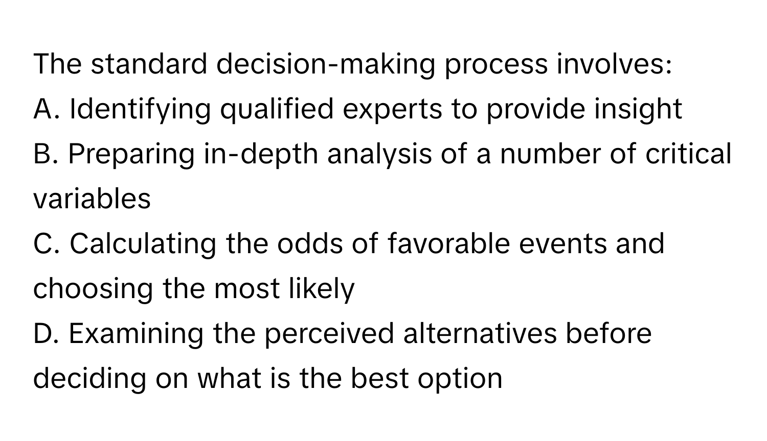 The standard decision-making process involves:

A. Identifying qualified experts to provide insight
B. Preparing in-depth analysis of a number of critical variables
C. Calculating the odds of favorable events and choosing the most likely
D. Examining the perceived alternatives before deciding on what is the best option