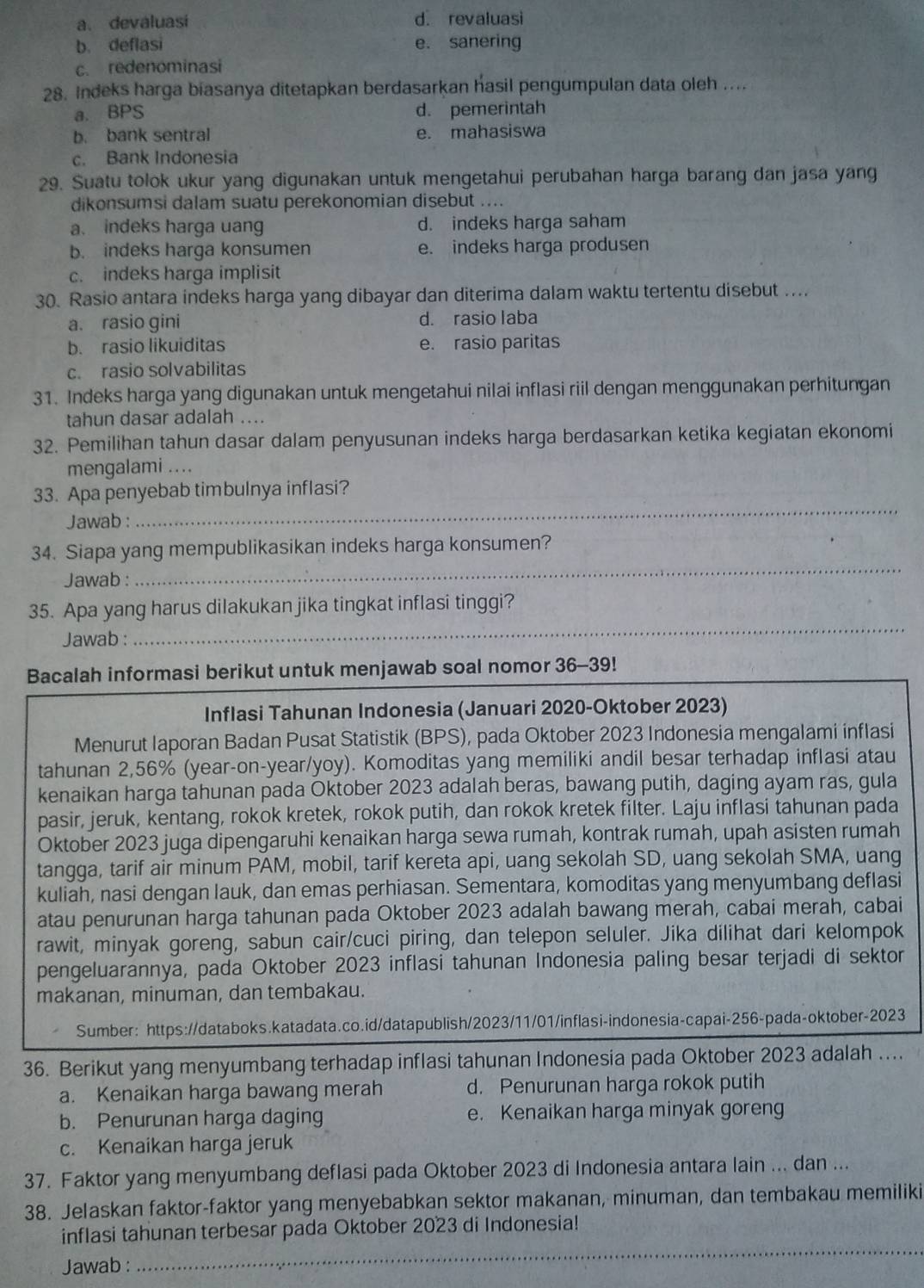 a. devaluasi d. revaluasi
b. deflasi e. sanering
c. redenominasi
28. Indeks harga biasanya ditetapkan berdasarkan hasil pengumpulan data oleh ....
a. BPS d. pemerintah
b. bank sentral e. mahasiswa
c. Bank Indonesia
29. Suatu tolok ukur yang digunakan untuk mengetahui perubahan harga barang dan jasa yang
dikonsumsi dalam suatu perekonomian disebut ....
a. indeks harga uang d. indeks harga saham
b. indeks harga konsumen e. indeks harga produsen
c. indeks harga implisit
30. Rasio antara indeks harga yang dibayar dan diterima dalam waktu tertentu disebut ....
a. rasio gini d. rasio laba
b. rasio likuiditas e. rasio paritas
c. rasio solvabilitas
31. Indeks harga yang digunakan untuk mengetahui nilai inflasi riil dengan menggunakan perhitungan
tahun dasar adalah ....
32. Pemilihan tahun dasar dalam penyusunan indeks harga berdasarkan ketika kegiatan ekonomi
mengalami ....
33. Apa penyebab timbulnya inflasi?
Jawab :
_
_
34. Siapa yang mempublikasikan indeks harga konsumen?
Jawab :
_
35. Apa yang harus dilakukan jika tingkat inflasi tinggi?
Jawab :
Bacalah informasi berikut untuk menjawab soal nomor 36-39!
Inflasi Tahunan Indonesia (Januari 2020-Oktober 2023)
Menurut Iaporan Badan Pusat Statistik (BPS), pada Oktober 2023 Indonesia mengalami inflasi
tahunan 2,56% (year-on-year/yoy). Komoditas yang memiliki andil besar terhadap inflasi atau
kenaikan harga tahunan pada Oktober 2023 adalah beras, bawang putih, daging ayam ras, gula
pasir, jeruk, kentang, rokok kretek, rokok putih, dan rokok kretek filter. Laju inflasi tahunan pada
Oktober 2023 juga dipengaruhi kenaikan harga sewa rumah, kontrak rumah, upah asisten rumah
tangga, tarif air minum PAM, mobil, tarif kereta api, uang sekolah SD, uang sekolah SMA, uang
kuliah, nasi dengan lauk, dan emas perhiasan. Sementara, komoditas yang menyumbang deflasi
atau penurunan harga tahunan pada Oktober 2023 adalah bawang merah, cabai merah, cabai
rawit, minyak goreng, sabun cair/cuci piring, dan telepon seluler. Jika dilihat dari kelompok
pengeluarannya, pada Oktober 2023 inflasi tahunan Indonesia paling besar terjadi di sektor
makanan, minuman, dan tembakau.
Sumber: https://databoks.katadata.co.id/datapublish/2023/11/01/inflasi-indonesia-capai-256-pada-oktober-2023
36. Berikut yang menyumbang terhadap inflasi tahunan Indonesia pada Oktober 2023 adalah ....
a. Kenaikan harga bawang merah d. Penurunan harga rokok putih
b. Penurunan harga daging e. Kenaikan harga minyak goreng
c. Kenaikan harga jeruk
37. Faktor yang menyumbang deflasi pada Oktober 2023 di Indonesia antara lain ... dan ...
38. Jelaskan faktor-faktor yang menyebabkan sektor makanan, minuman, dan tembakau memiliki
inflasi tahunan terbesar pada Oktober 2023 di Indonesia!
Jawab :
_