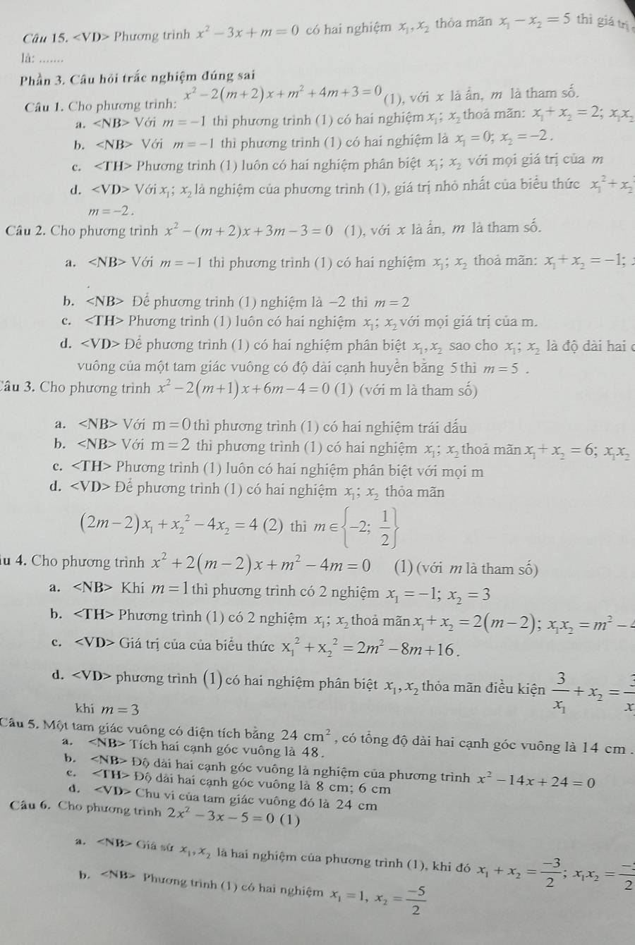 Phương trình x^2-3x+m=0 có hai nghiệm x_1,x_2 thòa mǎn x_1-x_2=5 thì giá trị
là: …..
Phần 3. Câu hỏi trắc nghiệm đúng sai
Câu 1. Cho phương trình: x^2-2(m+2)x+m^2+4m+3=0 (1), với x là ẩn, m là tham số.
a. ∠ NB>V m=-1 thì phương trình (1) có hai nghiệm x_1;x_2 thoả mãn: x_1+x_2=2;x_1x_2
b. ∠ NB> Với m=-1 thì phương trình (1) có hai nghiệm là x_1=0;x_2=-2.
c. Phương trình (1) luôn có hai nghiệm phân biệt x_1;x_2 với mọi giá trị của m
d. ∠ VD>V Với x ; x_2 là nghiệm của phương trình (1), giá trị nhỏ nhất của biểu thức x_1^(2+x_2)
m=-2.
Câu 2. Cho phương trình x^2-(m+2)x+3m-3=0 (1), với x là ẩn, m là tham số.
a. ∠ NB> Với m=-1 thì phương trình (1) có hai nghiệm x_1;x_2 thoà mãn: x_1+x_2=-1;
b. Để phương trình (1) nghiệm là −2 thì m=2
c. Phương trình (1) luôn có hai nghiệm  x; xị với mọi giá trị của m.
d. Để phương trình (1) có hai nghiệm phân biệt x_1,x_2 sao cho x_1;x_2 là độ dài hai ở
vuông của một tam giác vuông có độ dài cạnh huyền bằng 5 thì m=5.
Câu 3. Cho phương trình x^2-2(m+1)x+6m-4=0 (1) (với m là tham số)
a. Với m=0 thì phương trình (1) có hai nghiệm trái dấu
b. ∠ NB> Với m=2 thì phương trình (1) có hai nghiệm x_1;x_2 thoả mãn x_1+x_2=6;x_1x_2
c. Phương trình (1) luôn có hai nghiệm phân biệt với mọi m
d. ∠ VD>D Để phương trình (1) có hai nghiệm x_1;x_2 thỏa mãn
(2m-2)x_1+x_2^(2-4x_2)=4 (2) thì m∈  -2; 1/2 
iu 4. Cho phương trình x^2+2(m-2)x+m^2-4m=0 (1) (với m là tham số)
a. ∠ NB> Khi m=1 thì phương trình có 2 nghiệm x_1=-1;x_2=3
b. Phương trình (1) có 2 nghiệm x_1; x_2 thoả mãn x_1+x_2=2(m-2);x_1x_2=m^2-4
c. Giá trị của của biểu thức x_1^(2+x_2^2=2m^2)-8m+16.
d. ∠ VD> phương trình (1) có hai nghiệm phân biệt x_1,x_2 thỏa mãn điều kiện frac 3x_1+x_2= 3/x 
khi m=3
Câu 5. Một tam giác vuông có diện tích bằng 24cm^2 , có tổng độ dài hai cạnh góc vuông là 14 cm .
a. ∠ NB> Tích hai cạnh góc vuông là 48.
b. ∠ NB>Dhat Q dài hai cạnh góc vuông là nghiệm của phương trình x^2-14x+24=0
c. ∠ TH>Dhat Q dài hai cạnh góc vuông là 8 cm; 6 cm
d. ∠ VD> Chu vi của tam giác vuông đó là 24 cm
Cầu 6. Cho phương trình 2x^2-3x-5=0 (1)
a. ∠ NB> Giả sử x_1,x_2 là hai nghiệm của phương trình (1), khi đó x_1+x_2= (-3)/2 ;x_1x_2= (-3)/2 
b. ∠ NB> Phương trình (1) có hai nghiệm x_1=1,x_2= (-5)/2 