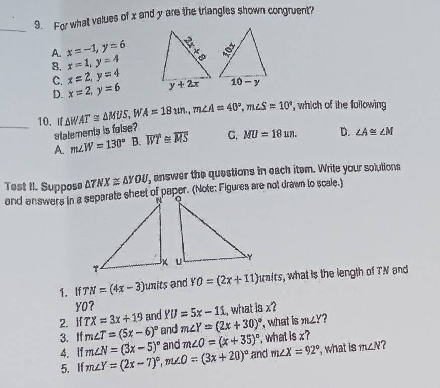 For what values of x and y are the triangles shown congruent?
A. x=-1,y=6
8. x=1,y=4
C. x=2,y=4
D. x=2,y=6
_10. If △ WAT≌ △ MDS, i A=18un,m∠ A=40°,m∠ S=10° , which of the following
statements is false?
A. m∠ W=130° B. overline WT≌ overline MS C. MU=18un. D. ∠ A≌ ∠ M
Test II. Suppose △ TNX≌ △ YOU, answer the questions in each item. Write your solutions
and answers in a separate sheet of paper. (Note: Figures are not drawn to scale.)
1. If TN=(4x-3) ∠ 7 its and YO=(2x+11) mits, what is the length of TN and
YO?
2. If TX=3x+19 and YU=5x-11 , what is x?
3. If m∠ T=(5x-6)^circ  and m∠ Y=(2x+30)^circ  , what is m∠ Y
and m∠ O=(x+35)^circ  , what is x?
4. if m∠ N=(3x-5)^circ  m∠ Y=(2x-7)^circ ,m∠ O=(3x+20)^circ  and m∠ X=92° ,what is m∠ N 2
5.If