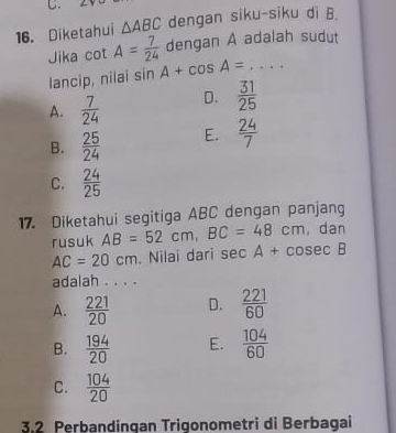 Diketahui △ ABC dengan siku-siku di B.
Jika cot A= 7/24  dengan A adalah sudut
lancip, nilai sin A+cos A= _
A.  7/24  D.  31/25 
B.  25/24  E.  24/7 
C.  24/25 
17. Diketahui segitiga ABC dengan panjang
rusuk AB=52cm, BC=48cm , dan
AC=20cm. Nilai dari sec A+cosec B
adalah . . . .
A.  221/20  D.  221/60 
B.  194/20  E.  104/60 
C.  104/20 
3.2 Perbandinqan Triqonometri di Berbagai