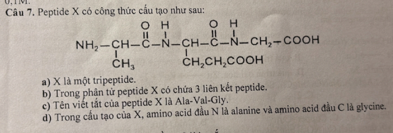 Peptide X có công thức cấu tạo như sau:
a) X là một tripeptide.
b) Trong phận tử peptide X có chứa 3 liên kết peptide.
c) Tên viết tắt của peptide X là Ala-Val-Gly.
d) Trong cầu tạo của X, amino acid đầu N là alanine và amino acid đầu C là glycine.