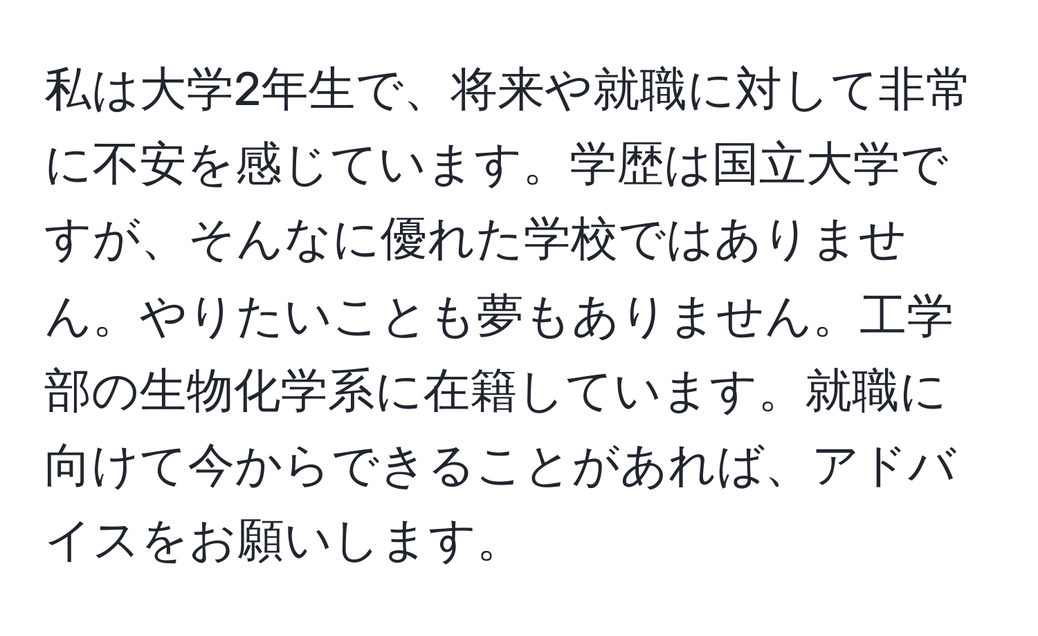 私は大学2年生で、将来や就職に対して非常に不安を感じています。学歴は国立大学ですが、そんなに優れた学校ではありません。やりたいことも夢もありません。工学部の生物化学系に在籍しています。就職に向けて今からできることがあれば、アドバイスをお願いします。