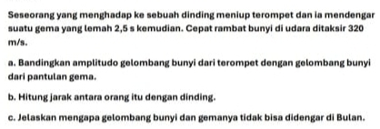 Seseorang yang menghadap ke sebuah dinding meniup terompet dan ia mendengar 
suatu gema yang lemah 2,5 s kemudian. Cepat rambat bunyi di udara ditaksir 320
m/s. 
a. Bandingkan amplitudo gelombang bunyi dari terompet dengan gelombang bunyi 
dari pantulan gema. 
b. Hitung jarak antara orang itu dengan dinding. 
c. Jelaskan mengapa gelombang bunyi dan gemanya tidak bisa didengar di Bulan.