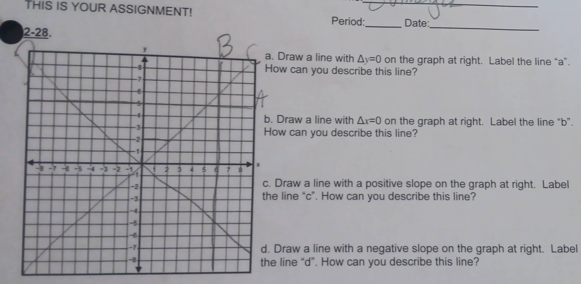 THIS IS YOUR ASSIGNMENT! 
Period:_ Date:_ 
2-28. 
. Draw a line with △ y=0 on the graph at right. Label the line “ a ”. 
ow can you describe this line? 
Draw a line with △ x=0 on the graph at right. Label the line “ b ”. 
ow can you describe this line? 
Draw a line with a positive slope on the graph at right. Label 
e line “ c ”. How can you describe this line? 
Draw a line with a negative slope on the graph at right. Label 
e line “ d ”. How can you describe this line?