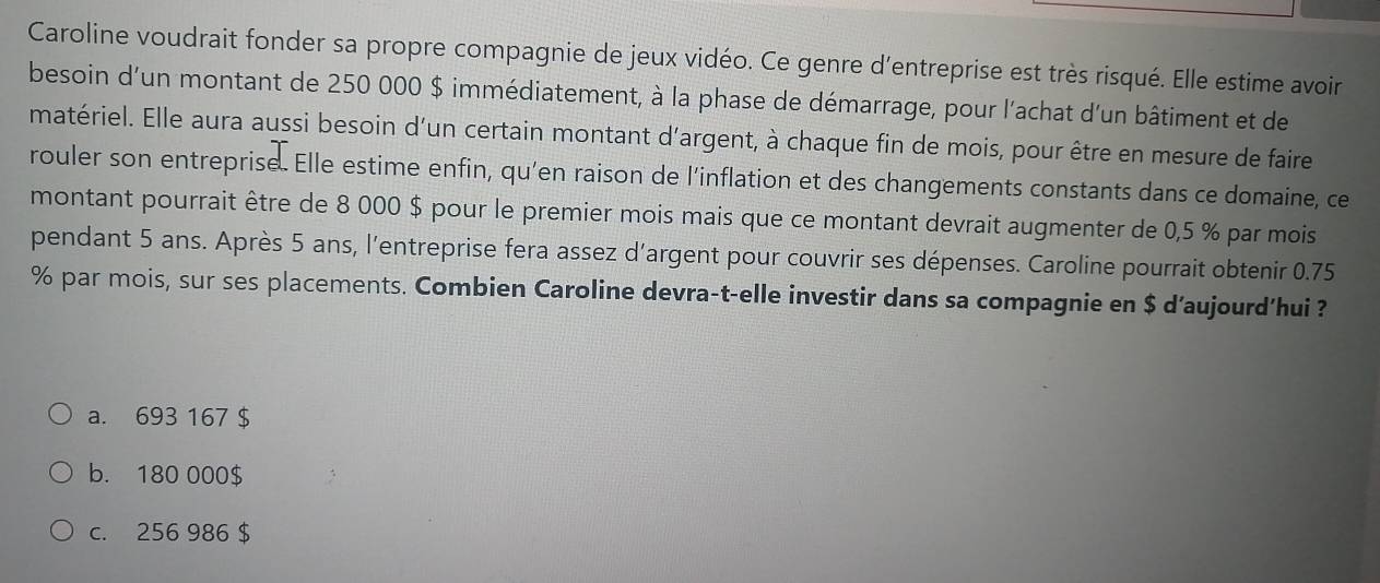 Caroline voudrait fonder sa propre compagnie de jeux vidéo. Ce genre d'entreprise est très risqué. Elle estime avoir
besoin d'un montant de 250 000 $ immédiatement, à la phase de démarrage, pour l'achat d'un bâtiment et de
matériel. Elle aura aussi besoin d'un certain montant d'argent, à chaque fin de mois, pour être en mesure de faire
rouler son entreprise. Elle estime enfin, qu’en raison de l'inflation et des changements constants dans ce domaine, ce
montant pourrait être de 8 000 $ pour le premier mois mais que ce montant devrait augmenter de 0,5 % par mois
pendant 5 ans. Après 5 ans, l'entreprise fera assez d'argent pour couvrir ses dépenses. Caroline pourrait obtenir 0.75
% par mois, sur ses placements. Combien Caroline devra-t-elle investir dans sa compagnie en $ d’aujourd’hui ?
a. 693 167 $
b. 180 000$
c. 256 986 $