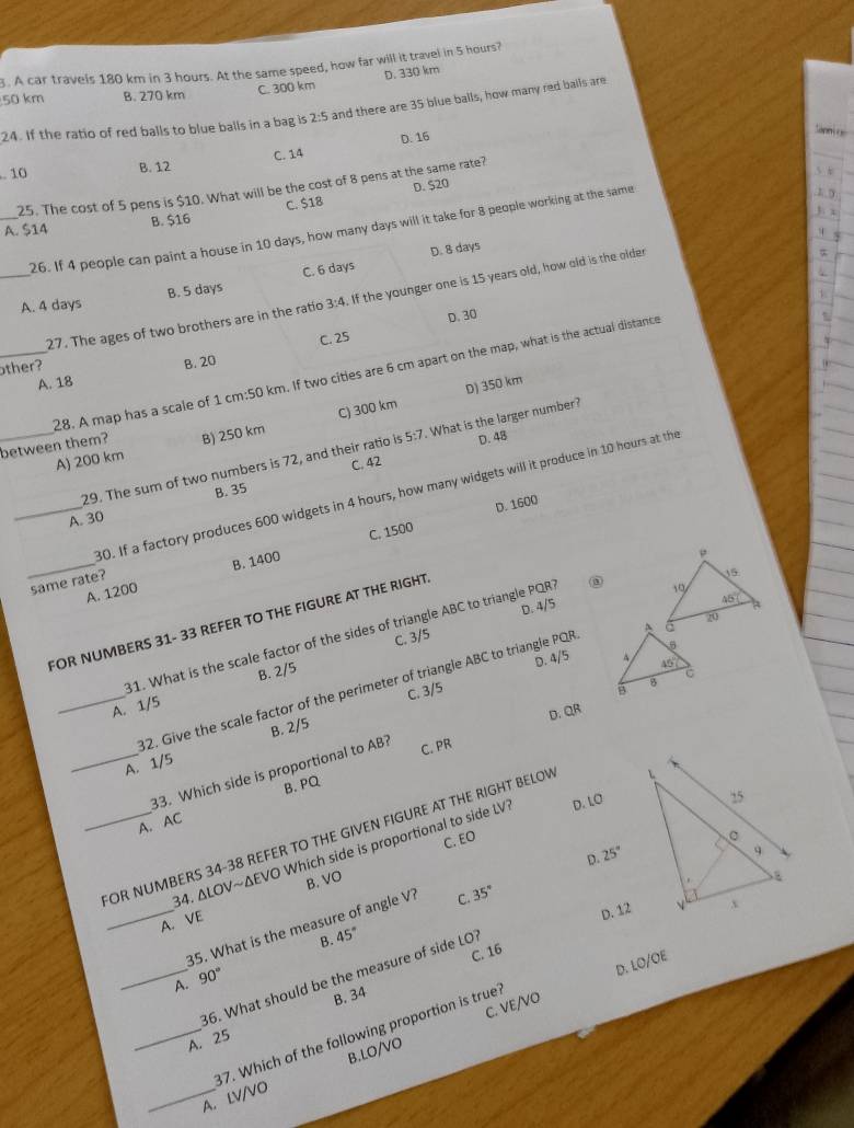 A car travels 180 km in 3 hours. At the same speed, how far will it travel in 5 hours?
D. 330 km
50 km B. 270 km C. 300 km
24. If the ratio of red balls to blue balls in a bag is 2:5 and there are 35 blue balls, how many red balls are
D. 16
apni 
. 10 B. 12 C. 14
5 x
D. $20
25. The cost of 5 pens is $10. What will be the cost of 8 pens at the same rate?
3: x
_A. $14 B. $16 C. $18
26. If 4 people can paint a house in 10 days, how many days will it take for 8 people working at the same
B. 5 days C. 6 days D. 8 days
_27. The ages of two brothers are in the ratio 3:4. If the younger one is 15 years old, how old is the older
α
1
A. 4 days
C. 25 D. 30
ther?
A. 18 B. 20
_28. A map has a scale of 1 cm:50 km. If two cities are 6 cm apart on the map, what is the actual distance
D) 350 km
A) 200 km B) 250 km C) 300 km
_between them? 29. The sum of two numbers is 72, and their ratio is 5:7. What is the larger number
D. 48
C. 42
30. If a factory produces 600 widgets in 4 hours, how many widgets will it produce in 10 hours at the
_A. 30 B. 35
C. 1500 D. 1600
_A. 1200 B. 1400
same rate?
FOR NUMBERS 31- 33 REFER TO THE FIGURE AT THE RIGHT
31. What is the scale factor of the sides of triangle ABC to triangle PQR
C. 3/5 D. 4/5
B. 2/5
D. 4/5 
_82. Give the scale factor of the perimeter of triangle ABC to triangle PQP
A. 1/5
B. 2/5 C. 3/5
C. PR D. QR
_33. Which side is proportional to AB?
A. 1/5
A. AC B. PQ
_FOR NUMBERS 34-38 REFER TO THE GIVEN FIGURE AT THE RIGHT BELOV
34. ΔLOV~ΔEVO Which side is proportional to side LV D. LO 
C. EO
D. 25°
_A. VE B. VO
D. 12
35. What is the measure of angle V? C. 35°
B. 45°
C. 16
D. LO/OE
_86. What should be the measure of side LO?
A. 90°
_A. 25 B. 34
B.LO/VO C. VE/VO
_A. LV/VO 87. Which of the following proportion is true?
