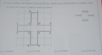 कीजल 9 वर्गाकार टाइलें खरीदती है, प्रत्येक टाइल की भूजा। इकाई है। बह इन टाइलों को नीचे वी गई आकृति के अनुसार
एक ऑस के रूप में रखनो है। उसकी इस व्यवरथा का क्ेत्रफल है:
1 डकाई
1 इका्ई 1 डकाई
1 इकाई
(७) 9 वर्ग डकाई (b) 12 वर्ग इकाई (c) 16 वर्ग इकाई (d) 75° anic40