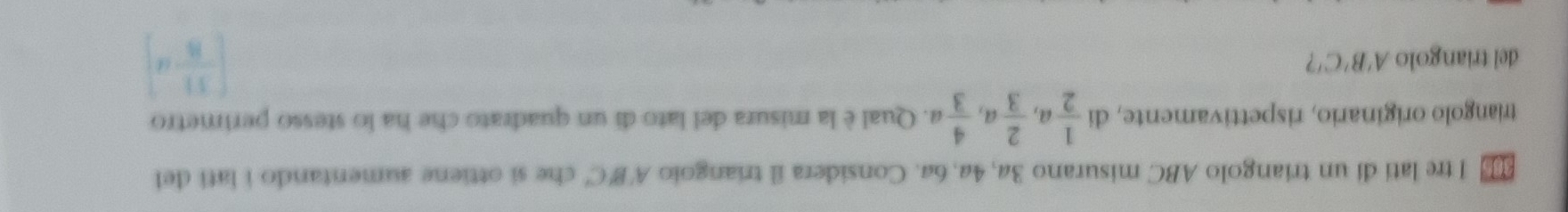 tre lati di un triangolo ABC misurano 3a, 4a, 6a. Considera il triangolo A'B'C' che si ottiene aumentando i lati del
triangolo originario, rispettivamente, di  1/2 a,  2/3 a,  4/3 a. Qual è la misura del lato di un quadrato che ha lo stesso perimetro
del triangolo A'B'C ?
[ 11/8 ,d]