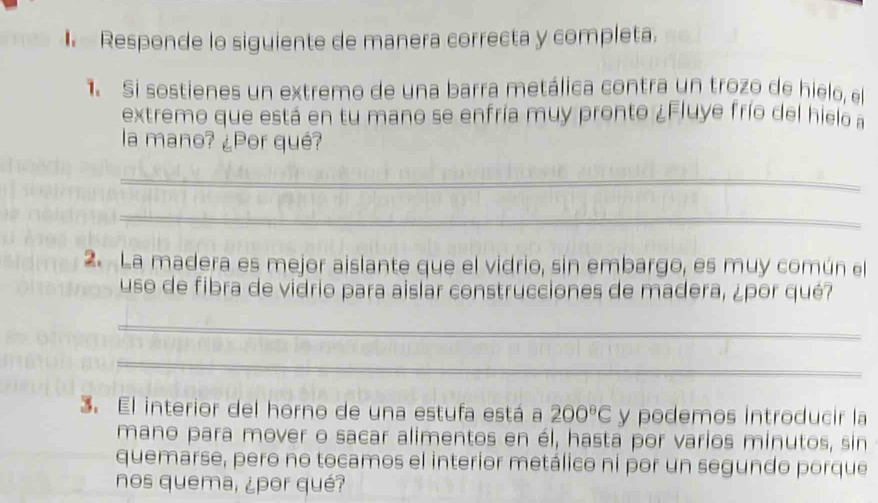 Responde lo siguiente de manera correcta y completa. 
Si sostienes un extremo de una barra metálica contra un trozo de hielo, el 
extremo que está en tu mano se enfría muy pronto ¿Fluye frío del hielo a 
la mano? ¿Por qué? 
_ 
_ 
2. La madera es mejor aislante que el vidrio, sin embargo, es muy común el 
uso de fibra de vidrio para aislar construcciones de madera, ¿por qué? 
_ 
_ 
3. El interior del horno de una estufa está a 200^8C y podemos introducir la 
mano para mover o sacar alimentos en él, hasta por varios minutos, sin 
quemarse, pero no tocamos el interior metálico ni por un segundo porque 
nos quema, ¿por qué?