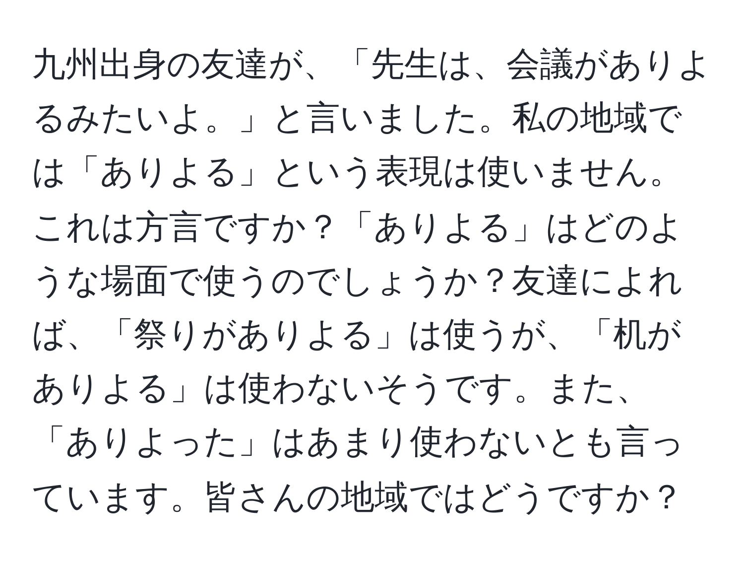 九州出身の友達が、「先生は、会議がありよるみたいよ。」と言いました。私の地域では「ありよる」という表現は使いません。これは方言ですか？「ありよる」はどのような場面で使うのでしょうか？友達によれば、「祭りがありよる」は使うが、「机がありよる」は使わないそうです。また、「ありよった」はあまり使わないとも言っています。皆さんの地域ではどうですか？