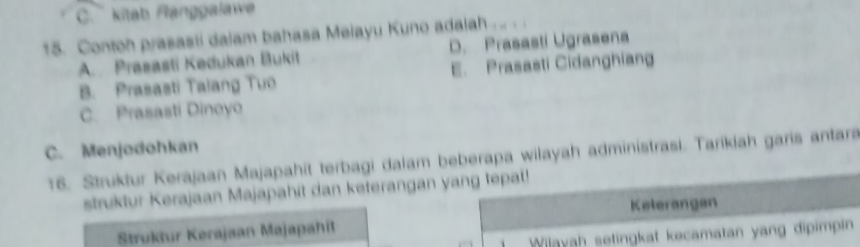 C. kitab Ranggalawe
15. Contoh prasasti dalam bahasa Melayu Kuno adalah . .. . .
A. Prasasti Kedukan Bukit D. Prasasti Ugrasena
B. Prasasti Talang Tuo E. Prasasti Cidanghiang
C. Prasasti Dinoyo
C. Menjodohkan
16. Struktur Kerajaan Majapahit terbagi dalam beberapa wilayah administrasi. Taríkiah garis antara
struktur Kerajaan Majapahit dan keterangan yang tepal!
Kelerangan
Struktur Kerajaan Majapahit
Wilayah setingkat kecamatan yang dipimpin