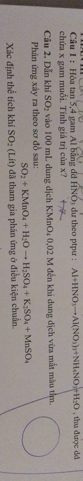 Hòa tan 5, 4 gam Al bằng dd HNO_3 du theo ptpư : Al+HNO_3to Al(NO_3)_3+NH_4NO_3+H_2O , thu được dd 
chứa x gam muối. Tính giá trị của x? 
Câu 2. Dẫn khí SO_2 vào 100 mL dung dịch KMnO₄ 0,02 M đến khi dung dịch vừa mất màu tim. 
Phản ứng xảy ra theo sơ đồ sau:
SO_2+KMnO_4+H_2Oto H_2SO_4+K_2SO_4+MnSO_4
Xác định thể tích khí SO_2 (Lít) đã tham gia phản ứng ở điều kiện chuẩn.