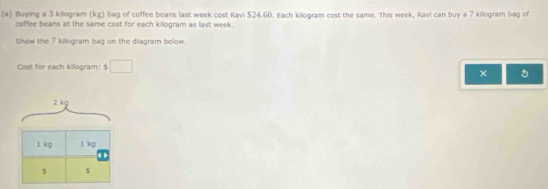 Bluying a 3 killogram (kg) bag of coffee beans last week cost Ravi $24.60. Each kilogram cost the same. This week, Ravi can buy a 7 killogram bag of 
coffee beans at the same cost for each kilogram as last week. 
Show the 7 kilogram bag on the diagram below. 
Cost for each killogram: $ □
× 5
2 kg
1 kg 1 kg
$ s