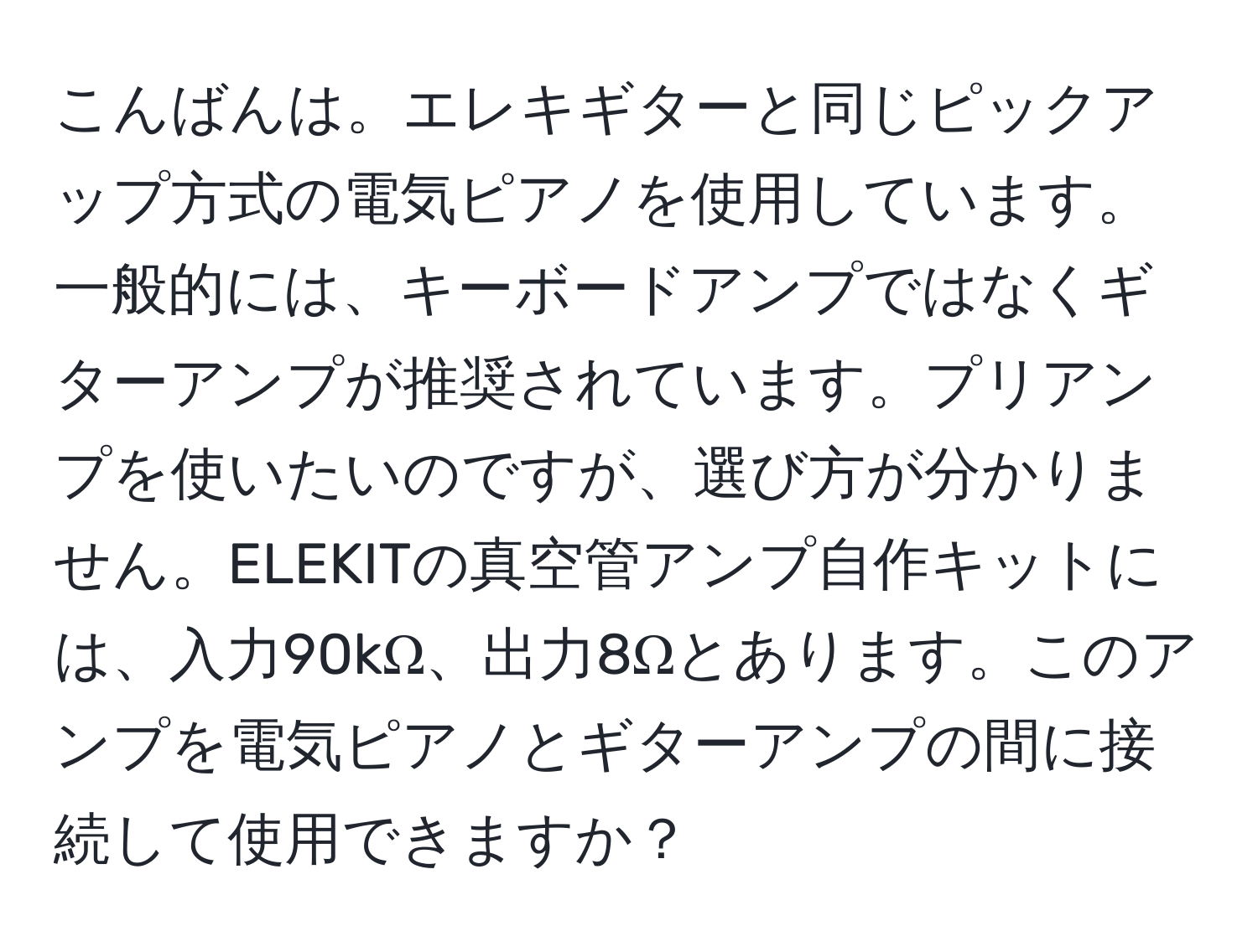 こんばんは。エレキギターと同じピックアップ方式の電気ピアノを使用しています。一般的には、キーボードアンプではなくギターアンプが推奨されています。プリアンプを使いたいのですが、選び方が分かりません。ELEKITの真空管アンプ自作キットには、入力90kΩ、出力8Ωとあります。このアンプを電気ピアノとギターアンプの間に接続して使用できますか？