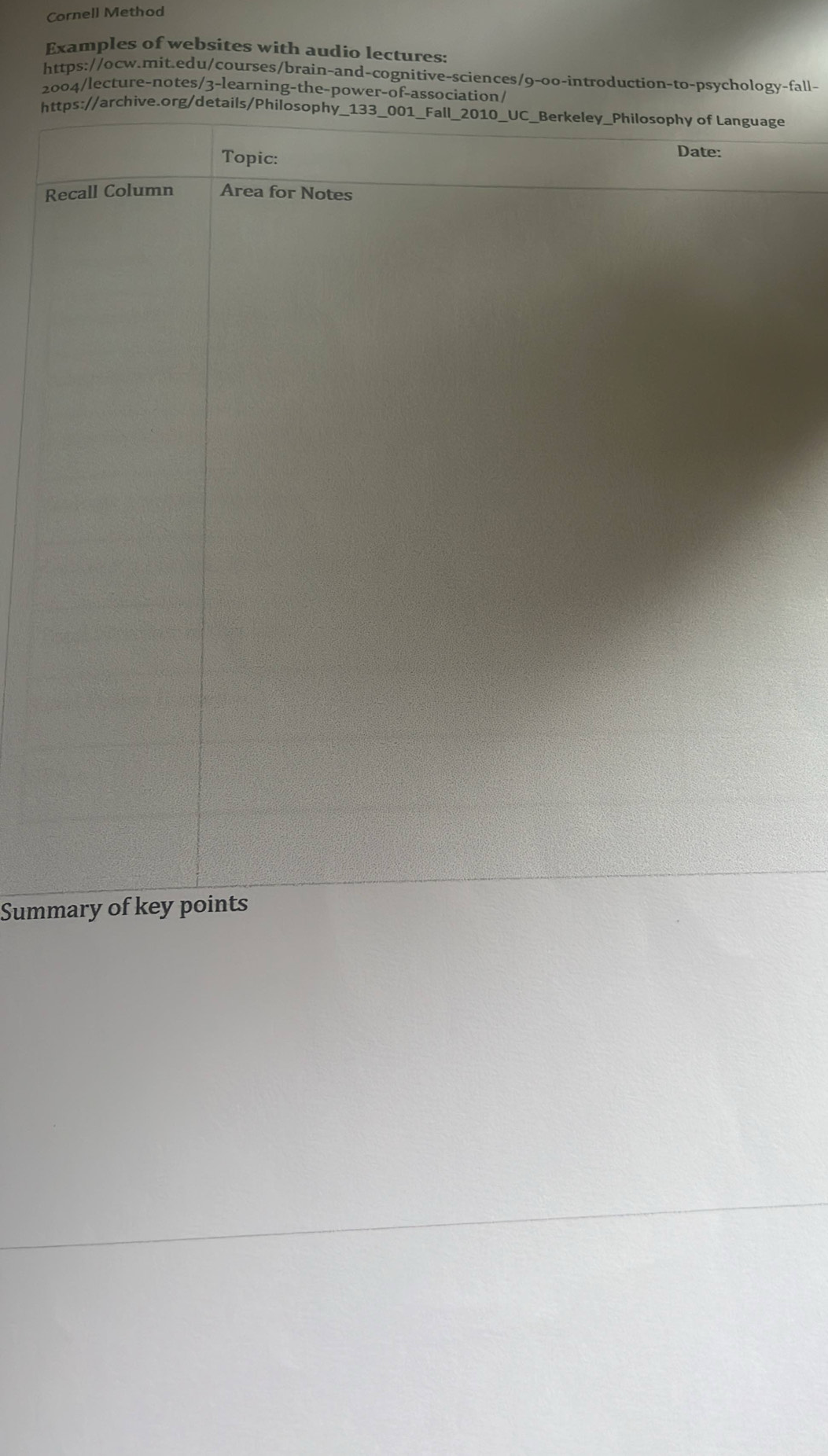 Cornell Method 
Examples of websites with audio lectures: 
https://ocw.mit.edu/courses/brain-and-cognitive-sciences/9-oo-introduction-to-psychology-fall- 
2004/lecture-notes/3-learning-the-power-of-association/ 
https://archive.org/details/Philosophy_133_001_Fall_2010_UC_Berkeley_Philosophy of Language 
Topic: 
Date: 
Recall Column Area for Notes 
Summary of key points