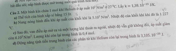 bất đầu sôi; nắp bình được mở trong suốt quả trình hoa hội. 
Câu 2. Một binh kín chứa 1 mol khí Helium ở áp suất 10^5N/m^2 27°C Lây k=1,38.10^(-23)J/K. 
a) Thể tích của bình xấp xỉ bằng 15 lít. 
b) Nung nóng bình đến khi áp suất của khối khí là 5.10^5N/m^2. Nhiệt độ của khối khí khi đó là 1 227 
°. c) Sau đó, van điều áp mở ra và một lượng khí thoát ra ngoài, nhiệt độ vẫn giữ không đổi, áp suất giảm 
còn 4.10^5N/m^2. Lượng khí còn lại trong bình là 0, 4 mol. 
d) Động năng tịnh tiến trung bình của các phân từ khí Helium còn lại trong bình là 3,105.10^(-20)J.