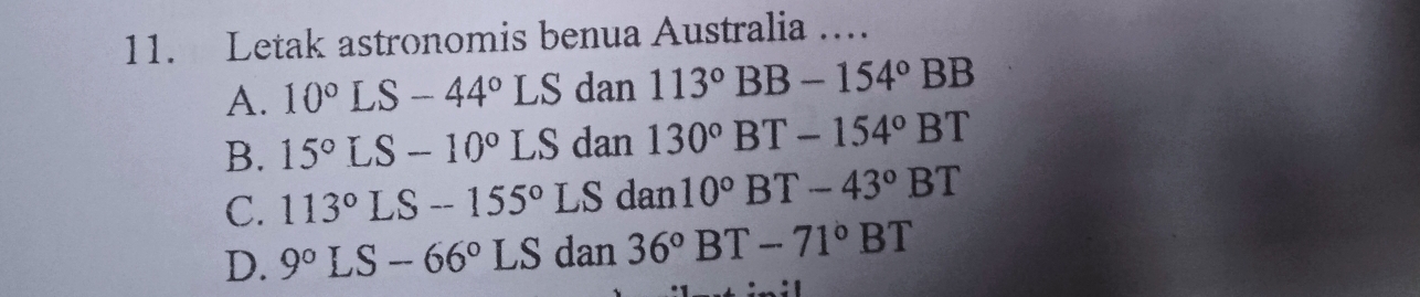 Letak astronomis benua Australia …
A. 10°LS-44°LS dan 113°BB-154°BB
B. 15°LS-10°LS dan 130°BT-154°BT
C. 113°LS-155° L S dan 10°BT-43°BT
D. 9°LS-66°LS d2 in 36°BT-71°BT