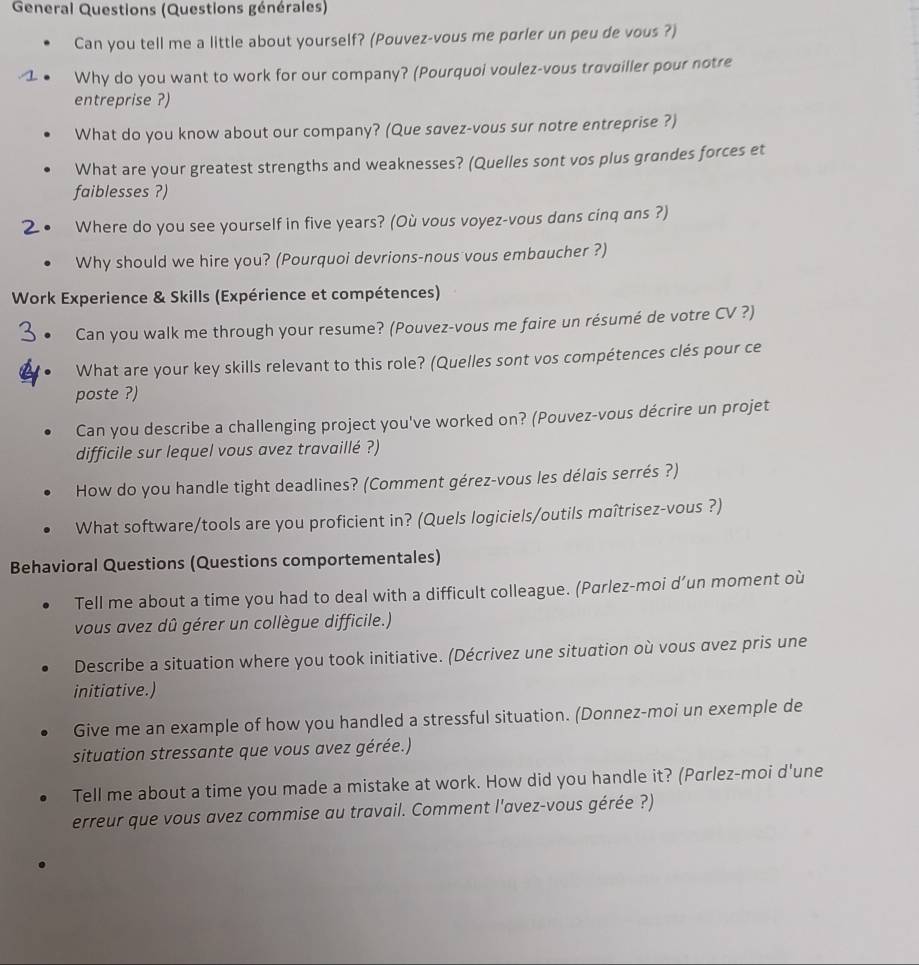 General Questions (Questions générales) 
Can you tell me a little about yourself? (Pouvez-vous me porler un peu de vous ?) 
Why do you want to work for our company? (Pourquoi voulez-vous travailler pour notre 
entreprise ?) 
What do you know about our company? (Que savez-vous sur notre entreprise ?) 
What are your greatest strengths and weaknesses? (Quelles sont vos plus grandes forces et 
faiblesses ?) 
Where do you see yourself in five years? (Où vous voyez-vous dans cinq ans ?) 
Why should we hire you? (Pourquoi devrions-nous vous embaucher ?) 
Work Experience & Skills (Expérience et compétences) 
Can you walk me through your resume? (Pouvez-vous me faire un résumé de votre CV ?) 
What are your key skills relevant to this role? (Quelles sont vos compétences clés pour ce 
poste ?) 
Can you describe a challenging project you've worked on? (Pouvez-vous décrire un projet 
difficile sur lequel vous avez travaillé ?) 
How do you handle tight deadlines? (Comment gérez-vous les délais serrés ?) 
What software/tools are you proficient in? (Quels logiciels/outils maîtrisez-vous ?) 
Behavioral Questions (Questions comportementales) 
Tell me about a time you had to deal with a difficult colleague. (Pαrlez-moi d’un moment où 
vous avez dû gérer un collègue difficile.) 
Describe a situation where you took initiative. (Décrivez une situation où vous αvez pris une 
initiative.) 
Give me an example of how you handled a stressful situation. (Donnez-moi un exemple de 
situation stressante que vous avez gérée.) 
Tell me about a time you made a mistake at work. How did you handle it? (Parlez-moi d'une 
erreur que vous avez commise au travail. Comment l'avez-vous gérée ?)