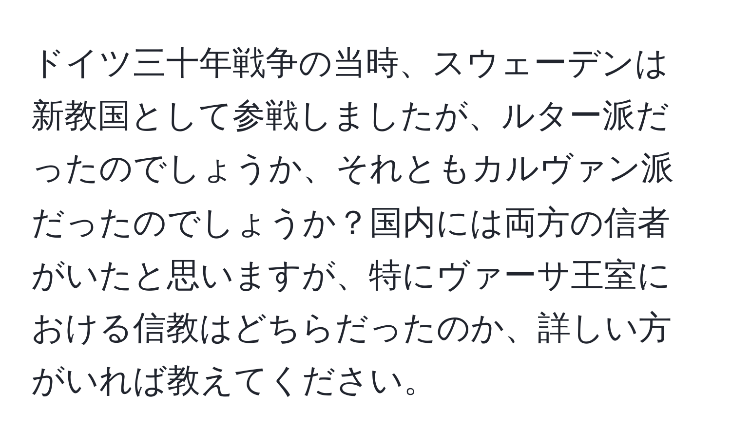 ドイツ三十年戦争の当時、スウェーデンは新教国として参戦しましたが、ルター派だったのでしょうか、それともカルヴァン派だったのでしょうか？国内には両方の信者がいたと思いますが、特にヴァーサ王室における信教はどちらだったのか、詳しい方がいれば教えてください。