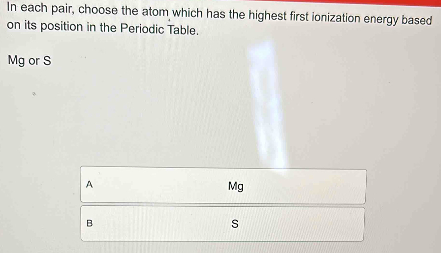 In each pair, choose the atom which has the highest first ionization energy based
on its position in the Periodic Table.
Mg or S
A
Mg
B
s