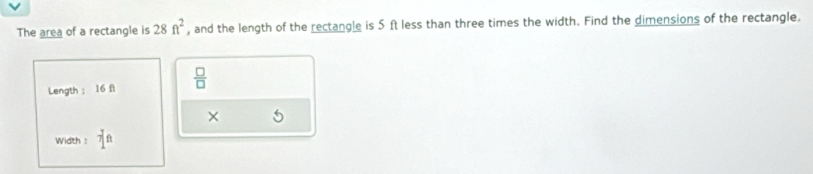 The area of a rectangle is 28ft^2 , and the length of the rectangle is 5 ft less than three times the width. Find the dimensions of the rectangle. 
Length ： 16 fi  □ /□   
× 5
Width : 7^(ft)