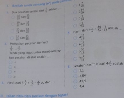 Berilah tanda centang (▲) pada jawal
. Dua pecahan senilai dari  5/6  adalah . . . 1 7/20 
1 14/20 
 10/18  dan  13/18  1 7/10 
 10/12  dan  15/18  3 7/10  4 1/6 *  40/36 : 8/12  adalah . . .
 20/24  dan  18/20 
4. Hasil dari
 15/18  dan  25/40  4 17/18 
2. Perhatikan pecahan berikut!
6 17/18 
 2/9 ... 3/7 
Tanda yang tepat untuk membanding- 5 35/18 
kan pecahan di atas adalah . . . 7 17/18 

5. Pecahan desimal dari 4 2/5  adalah
4,1
2
4,04
3. Hasil dari 3 2/5 + 3/10 - 2/4  adalah . . . 41, 4
4,4
II. Isilah titik-titik berikut dengan tepat!