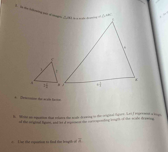 In the following pair of images.
3. In t
a. Determine the scale factor.
b. Write an equation that relates the scale drawing to the original figure. Let frepresent a length
of the original figure, and let a represent the corresponding length of the scale drawing
c. Use the equation to find the length of overline JL.